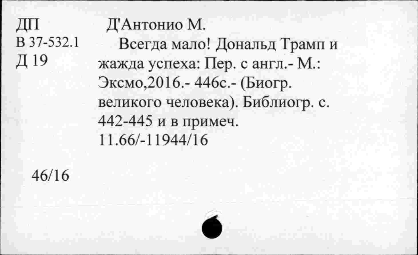 ﻿ДП	Д'Антонио М.
В 37-532.1 Всегда мало! Дональд Трамп и
Д19
жажда успеха: Пер. с англ.- М.:
Эксмо,2016.- 446с.- (Биогр.
великого человека). Библиогр. с.
442-445 и в примеч.
И.66/-11944/16
46/16